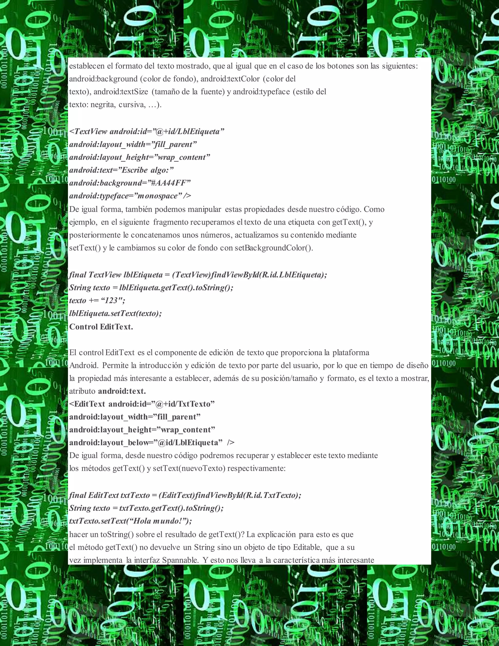 establecen el formato del texto mostrado, que al igual que en el caso de los botones son las siguientes:
android:background (color de fondo), android:textColor (color del
texto), android:textSize (tamaño de la fuente) y android:typeface (estilo del
texto: negrita, cursiva, …).
<TextView android:id=”@+id/LblEtiqueta”
android:layout_width=”fill_parent”
android:layout_height=”wrap_content”
android:text=”Escribe algo:”
android:background=”#AA44FF”
android:typeface=”monospace” />
De igual forma, también podemos manipular estas propiedades desde nuestro código. Como
ejemplo, en el siguiente fragmento recuperamos eltexto de una etiqueta con getText(), y
posteriormente le concatenamos unos números, actualizamos su contenido mediante
setText() y le cambiamos su color de fondo con setBackgroundColor().
final TextView lblEtiqueta = (TextView)findViewById(R.id.LblEtiqueta);
String texto = lblEtiqueta.getText().toString();
texto += “123″;
lblEtiqueta.setText(texto);
Control EditText.
El control EditText es el componente de edición de texto que proporciona la plataforma
Android. Permite la introducción y edición de texto por parte del usuario, por lo que en tiempo de diseño
la propiedad más interesante a establecer, además de su posición/tamaño y formato, es el texto a mostrar,
atributo android:text.
<EditText android:id=”@+id/TxtTexto”
android:layout_width=”fill_parent”
android:layout_height=”wrap_content”
android:layout_below=”@id/LblEtiqueta” />
De igual forma, desde nuestro código podremos recuperar y establecer este texto mediante
los métodos getText() y setText(nuevoTexto) respectivamente:
final EditText txtTexto = (EditText)findViewById(R.id.TxtTexto);
String texto = txtTexto.getText().toString();
txtTexto.setText(“Hola mundo!”);
hacer un toString() sobre el resultado de getText()? La explicación para esto es que
el método getText() no devuelve un String sino un objeto de tipo Editable, que a su
vez implementa la interfaz Spannable. Y esto nos lleva a la característica más interesante
 