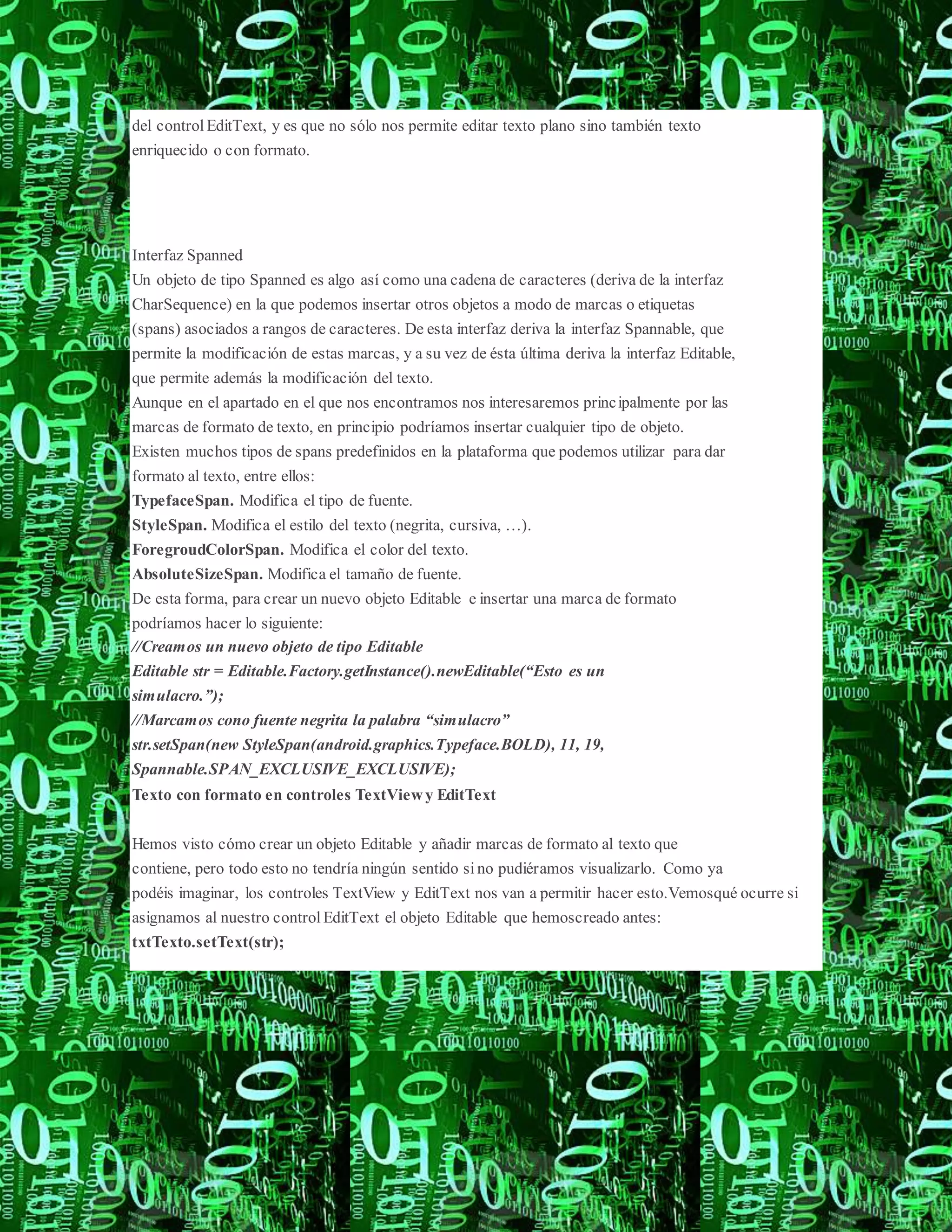 del control EditText, y es que no sólo nos permite editar texto plano sino también texto
enriquecido o con formato.
Interfaz Spanned
Un objeto de tipo Spanned es algo así como una cadena de caracteres (deriva de la interfaz
CharSequence) en la que podemos insertar otros objetos a modo de marcas o etiquetas
(spans) asociados a rangos de caracteres. De esta interfaz deriva la interfaz Spannable, que
permite la modificación de estas marcas, y a su vez de ésta última deriva la interfaz Editable,
que permite además la modificación del texto.
Aunque en el apartado en el que nos encontramos nos interesaremos principalmente por las
marcas de formato de texto, en principio podríamos insertar cualquier tipo de objeto.
Existen muchos tipos de spans predefinidos en la plataforma que podemos utilizar para dar
formato al texto, entre ellos:
TypefaceSpan. Modifica el tipo de fuente.
StyleSpan. Modifica el estilo del texto (negrita, cursiva, …).
ForegroudColorSpan. Modifica el color del texto.
AbsoluteSizeSpan. Modifica el tamaño de fuente.
De esta forma, para crear un nuevo objeto Editable e insertar una marca de formato
podríamos hacer lo siguiente:
//Creamos un nuevo objeto de tipo Editable
Editable str = Editable.Factory.getInstance().newEditable(“Esto es un
simulacro.”);
//Marcamos cono fuente negrita la palabra “simulacro”
str.setSpan(new StyleSpan(android.graphics.Typeface.BOLD), 11, 19,
Spannable.SPAN_EXCLUSIVE_EXCLUSIVE);
Texto con formato en controles TextViewy EditText
Hemos visto cómo crear un objeto Editable y añadir marcas de formato al texto que
contiene, pero todo esto no tendría ningún sentido sino pudiéramos visualizarlo. Como ya
podéis imaginar, los controles TextView y EditText nos van a permitir hacer esto.Vemosqué ocurre si
asignamos al nuestro control EditText el objeto Editable que hemoscreado antes:
txtTexto.setText(str);
 