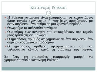 Κατανομή Poisson
 H Poisson κατανομή είναι εφαρμόσιμη σε καταστάσεις
όπου τυχαία «γεγονότα» ή «αφίξεις» προκύπτουν με
έναν συγκεκριμένο ρυθμό σε μια χρονική περίοδο.
 Θεωρούμε τα ακόλουθα σενάρια:
 Ο αριθμός των πελατών που καταφθάνουν στο ταμείο
μιας τράπεζας σε μία ώρα.
 Ο ημερήσιος αριθμός ατυχημάτων σε ένα συγκεκριμένο
σημείο ενός αυτοκινητόδρομου.
 Ο ημερήσιος αριθμός τηλεφωνημάτων σε ένα
τηλεφωνικό κέντρο κατά τη διάρκεια της νύχτας.
Σε όλες τις παραπάνω εφαρμογές μπορεί να
χρησιμοποιηθεί η κατανομή Poisson.
12
 