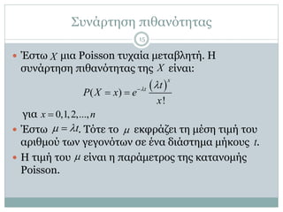 Συνάρτηση πιθανότητας
 Έστω μια Poisson τυχαία μεταβλητή. Η
συνάρτηση πιθανότητας της είναι:
για
 Έστω . Τότε το εκφράζει τη μέση τιμή του
αριθμού των γεγονότων σε ένα διάστημα μήκους .
 Η τιμή του είναι η παράμετρος της κατανομής
Poisson.
X
X
 ( )
!
x
t t
P X x e
x
 
 
0,1,2,...,x n
t  
t

15
 