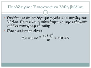 Παράδειγμα: Τυπογραφικά λάθη βιβλίου
 Υποθέτουμε ότι επιλέγουμε τυχαία 400 σελίδες του
βιβλίου. Ποια είναι η πιθανότητα να μην υπάρχουν
καθόλου τυπογραφικά λάθη;
 Τότε η απάντηση είναι:
 
0
1,5 4 1,5 4
( 0) 0,002479
0!
P X e  
  
17
 