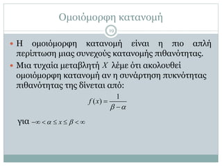 Ομοιόμορφη κατανομή
 Η ομοιόμορφη κατανομή είναι η πιο απλή
περίπτωση μιας συνεχούς κατανομής πιθανότητας.
 Μια τυχαία μεταβλητή λέμε ότι ακολουθεί
ομοιόμορφη κατανομή αν η συνάρτηση πυκνότητας
πιθανότητας της δίνεται από:
για
1
( )f x
 


x      
X
19
 