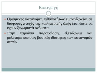 Εισαγωγή
 Ορισμένες κατανομές πιθανοτήτων εμφανίζονται σε
διάφορες πτυχές της καθημερινής ζωής έτσι ώστε να
έχουν ξεχωριστά ονόματα.
 Στην παρούσα παρουσίαση, εξετάζουμε και
μελετάμε κάποιες βασικές ιδιότητες των κατανομών
αυτών.
2
 
