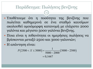 Παράδειγμα: Πωλήσεις βενζίνης
 Υποθέτουμε ότι η ποσότητα της βενζίνης που
πωλείται καθημερινά σε ένα σταθμό καυσίμων
ακολουθεί ομοιόμορφη κατανομή με ελάχιστο 2000
γαλόνια και μέγιστο 5000 γαλόνια βενζίνης.
 Ποια είναι η πιθανότητα οι ημερήσιες πωλήσεις να
βρίσκονται μεταξύ 2500 και 3000 γαλονιών;
 Η απάντηση είναι:
   
1
2500 3000 3000 2500
5000 2000
0,1667
P X   


23
 