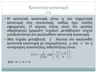 Κανονική κατανομή
 Η κανονική κατανομή είναι η πιο σημαντική
κατανομή στη στατιστική, καθώς έχει πολλές
εφαρμογές. Ο κύριος λόγος είναι ότι μεγάλα
αθροίσματα (μικρών) τυχαίων μεταβλητών συχνά
αποδεικνύεται ότι ακολουθούν κανονική κατανομή.
 Μια τυχαία μεταβλητή λέγεται ότι ακολουθεί
κανονική κατανομή με παραμέτρους και αν η
συνάρτηση πυκνότητας πιθανότητας είναι:
για
X
 2

2
1 1
( ) exp
22
x
f x


   
   
   
x   
25
 