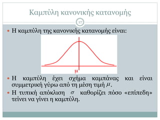 Καμπύλη κανονικής κατανομής
 Η καμπύλη της κανονικής κατανομής είναι:
 Η καμπύλη έχει σχήμα καμπάνας και είναι
συμμετρική γύρω από τη μέση τιμή .
 Η τυπική απόκλιση καθορίζει πόσο «επίπεδη»
τείνει να γίνει η καμπύλη.


27
 