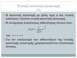 Τυπική κανονική κατανομή
 Η κανονική κατανομή με μέση τιμή 0 και τυπική
απόκλιση 1 λέγεται τυπική κανονική κατανομή.
 Η συνάρτηση πυκνότητας πιθανότητας γίνεται τότε:
για
 Για τον υπολογισμό των πιθανοτήτων της τυπικής
κανονικής κατανομής χρησιμοποιούνται στατιστικοί
πίνακες.
2
2
1
( )
2
x
f x e



x   
30
 
