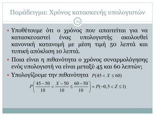 Παράδειγμα: Χρόνος κατασκευής υπολογιστών
 Υποθέτουμε ότι ο χρόνος που απαιτείται για να
κατασκευαστεί ένας υπολογιστής ακολουθεί
κανονική κατανομή με μέση τιμή 50 λεπτά και
τυπική απόκλιση 10 λεπτά.
 Ποια είναι η πιθανότητα ο χρόνος συναρμολόγησης
ενός υπολογιστή να είναι μεταξύ 45 και 60 λεπτών;
 Υπολογίζουμε την πιθανότητα (45 60)P X 
45 50 50 60 50
( 0,5 1)
10 10 10
X
P P Z
   
      
 
34
 