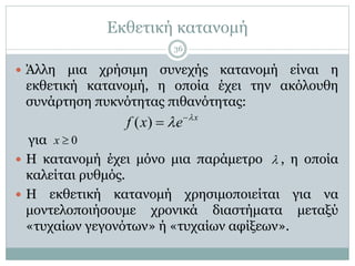 Εκθετική κατανομή
 Άλλη μια χρήσιμη συνεχής κατανομή είναι η
εκθετική κατανομή, η οποία έχει την ακόλουθη
συνάρτηση πυκνότητας πιθανότητας:
για
 Η κατανομή έχει μόνο μια παράμετρο , η οποία
καλείται ρυθμός.
 Η εκθετική κατανομή χρησιμοποιείται για να
μοντελοποιήσουμε χρονικά διαστήματα μεταξύ
«τυχαίων γεγονότων» ή «τυχαίων αφίξεων».
( ) x
f x e 
 

0x 

36
 