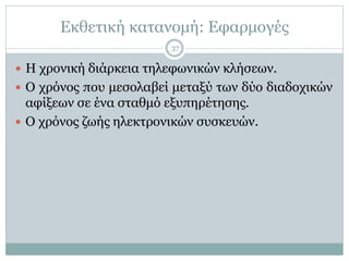 Εκθετική κατανομή: Εφαρμογές
 Η χρονική διάρκεια τηλεφωνικών κλήσεων.
 Ο χρόνος που μεσολαβεί μεταξύ των δύο διαδοχικών
αφίξεων σε ένα σταθμό εξυπηρέτησης.
 Ο χρόνος ζωής ηλεκτρονικών συσκευών.
37
 