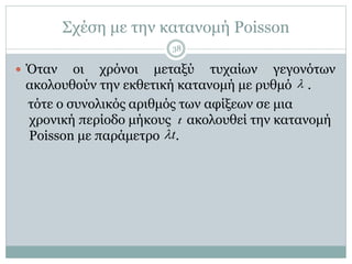 Σχέση με την κατανομή Poisson
 Όταν οι χρόνοι μεταξύ τυχαίων γεγονότων
ακολουθούν την εκθετική κατανομή με ρυθμό .
τότε ο συνολικός αριθμός των αφίξεων σε μια
χρονική περίοδο μήκους ακολουθεί την κατανομή
Poisson με παράμετρο .

t
t
38
 