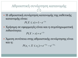 Αθροιστική συνάρτηση κατανομής
41
 Η αθροιστική συνάρτηση κατανομής της εκθετικής
κατανομής είναι:
 Χρήσιμη σε εφαρμογές είναι και η συμπληρωματική
πιθανότητα:
 Άμεση συνέπεια στης αθροιστικής συνάρτησης είναι
και η:
( ) 1 x
P X x e 
  
( ) x
P X x e 
 
1 2
1 2( ) x x
P x X x e e  
   
 