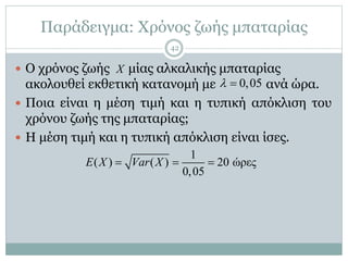 Παράδειγμα: Χρόνος ζωής μπαταρίας
 Ο χρόνος ζωής μίας αλκαλικής μπαταρίας
ακολουθεί εκθετική κατανομή με ανά ώρα.
 Ποια είναι η μέση τιμή και η τυπική απόκλιση του
χρόνου ζωής της μπαταρίας;
 Η μέση τιμή και η τυπική απόκλιση είναι ίσες.
X
0,05 
1
( ) ( ) 20 ώρες
0,05
E X Var X  
42
 