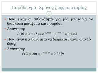 Παράδειγμα: Χρόνος ζωής μπαταρίας
 Ποια είναι οι πιθανότητα για μία μπαταρία να
διαρκέσει μεταξύ 10 και 15 ωρών;
 Απάντηση:
 Ποια είναι η πιθανότητα να διαρκέσει πάνω από 20
ώρες;
 Απάντηση:
0,0510 0,0515
(10 15) 0,1341P X e e   
    
0,05 20
( 20) 0,3679P X e 
  
43
 