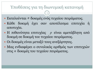 Υποθέσεις για τη διωνυμική κατανομή
 Εκτελούνται δοκιμές ενός τυχαίου πειράματος.
 Κάθε δοκιμή έχει σαν αποτέλεσμα επιτυχία ή
αποτυχία.
 Η πιθανότητα επιτυχίας είναι αμετάβλητη από
δοκιμή σε δοκιμή του τυχαίου πειράματος.
 Οι δοκιμές είναι μεταξύ τους ανεξάρτητες.
 Μας ενδιαφέρει ο συνολικός αριθμός των επιτυχιών
στις δοκιμές του τυχαίου πειράματος.
p
n
n
5
 