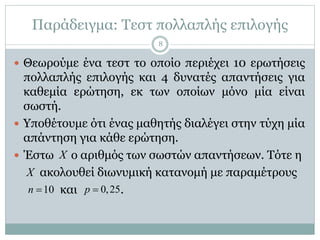 Παράδειγμα: Τεστ πολλαπλής επιλογής
 Θεωρούμε ένα τεστ το οποίο περιέχει 10 ερωτήσεις
πολλαπλής επιλογής και 4 δυνατές απαντήσεις για
καθεμία ερώτηση, εκ των οποίων μόνο μία είναι
σωστή.
 Υποθέτουμε ότι ένας μαθητής διαλέγει στην τύχη μία
απάντηση για κάθε ερώτηση.
 Έστω ο αριθμός των σωστών απαντήσεων. Τότε η
ακολουθεί διωνυμική κατανομή με παραμέτρους
και .
X
X
10n  0,25p 
8
 