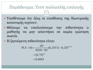 Παράδειγμα: Τεστ πολλαπλής επιλογής
 Υποθέτουμε ότι όλες οι υποθέσεις της διωνυμικής
κατανομής ισχύουν.
 Θέλουμε να υπολογίσουμε την πιθανότητα ο
μαθητής να μην απαντήσει σε καμία ερώτηση
σωστά.
 Η ζητούμενη πιθανότητα είναι:
0 10 0
10
10!
( 0) (0,25) (1 0,25)
0!(10 0)!
(0,75)
0,0563
P X 
  



9
 