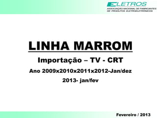 LINHA MARROM
  Importação – TV - CRT
Ano 2009x2010x2011x2012-Jan/dez
          2013- jan/fev




                          Fevereiro / 2013
 