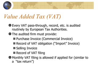 Value Added Tax (VAT) Every VAT pass-through, record, etc. is audited routinely by European Tax Authorities. The audited firm must provide: Purchase Invoice (Commercial Invoice) Record of VAT obligation (“Import” Invoice) Selling Invoice Record of VAT filing Monthly VAT filing is allowed if applied for (similar to a  “tax return”) 