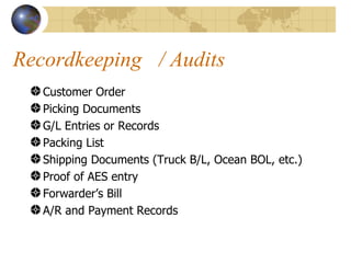 Recordkeeping  / Audits Customer Order Picking Documents G/L Entries or Records Packing List Shipping Documents (Truck B/L, Ocean BOL, etc.) Proof of AES entry Forwarder’s Bill A/R and Payment Records 
