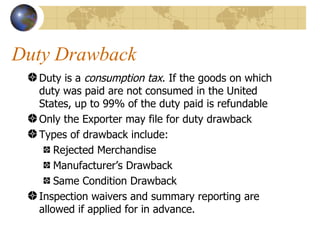 Duty Drawback Duty is a  consumption tax . If the goods on which duty was paid are not consumed in the United States, up to 99% of the duty paid is refundable Only the Exporter may file for duty drawback Types of drawback include: Rejected Merchandise Manufacturer’s Drawback Same Condition Drawback Inspection waivers and summary reporting are allowed if applied for in advance. 
