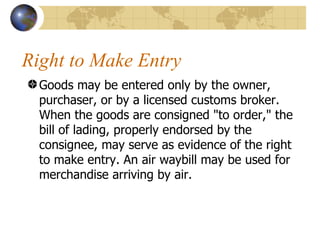 Right to Make Entry Goods may be entered only by the owner, purchaser, or by a licensed customs broker. When the goods are consigned "to order," the bill of lading, properly endorsed by the consignee, may serve as evidence of the right to make entry. An air waybill may be used for merchandise arriving by air. 