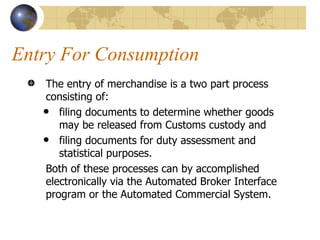 Entry For Consumption  The entry of merchandise is a two part process consisting of: filing documents to determine whether goods may be released from Customs custody and  filing documents for duty assessment and statistical purposes.  Both of these processes can by accomplished electronically via the Automated Broker Interface program or the Automated Commercial System.  