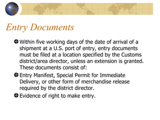 Entry Documents  Within five working days of the date of arrival of a shipment at a U.S. port of entry, entry documents must be filed at a location specified by the Customs district/area director, unless an extension is granted. These documents consist of:  Entry Manifest, Special Permit for Immediate Delivery, or other form of merchandise release required by the district director.  Evidence of right to make entry.  