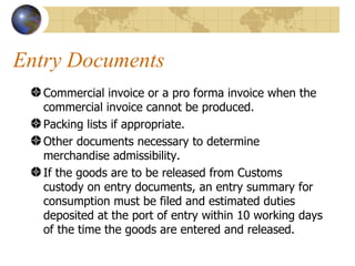 Entry Documents Commercial invoice or a pro forma invoice when the commercial invoice cannot be produced.  Packing lists if appropriate.  Other documents necessary to determine merchandise admissibility.  If the goods are to be released from Customs custody on entry documents, an entry summary for consumption must be filed and estimated duties deposited at the port of entry within 10 working days of the time the goods are entered and released.  