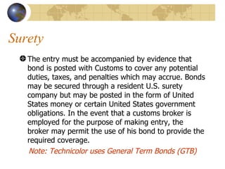 Surety The entry must be accompanied by evidence that bond is posted with Customs to cover any potential duties, taxes, and penalties which may accrue. Bonds may be secured through a resident U.S. surety company but may be posted in the form of United States money or certain United States government obligations. In the event that a customs broker is employed for the purpose of making entry, the broker may permit the use of his bond to provide the required coverage.  Note: Technicolor uses General Term Bonds (GTB) 