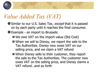 Value Added Tax (VAT) Similar to our U.S. Sales Tax,  except  that it is passed on by each party until it reaches the final consumer. Example - an import to Brussels: We owe VAT on the import value (Std Cost) When we sell to Disney, we report the sale to the Tax Authorities. Disney now owes VAT on our selling price, and we claim a VAT refund When Disney sells to their customer, they report the sale to the Tax Authorities. The customer now owes VAT on the selling price, and Disney claims a VAT refund…and so forth 