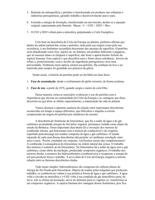 5. Retirado da subsuperfície o petróleo é transformado em produtos nas refinarias e
   indústrias petroquímicas, gerando trabalho e desenvolvimento para o país.

6. Extraída a energia de formação, transformada em movimento, desfaz-se a equação
   original, representada pela fórmula: Massa - E = CO2 + H2O + Mov.

7. O CO2 e H2O voltam para a atmosfera, perpetuando o Ciclo Energético.


        Com base na descoberta do Ciclo da Energia no planeta, podemos afirmar que
dentro da ordem natural das coisas o petróleo, tanto pela sua origem como pela sua
ocorrência, é um fenômeno secundário decorrente das energias de superfície. O petróleo
seria abandonado como lixo, sujeira ou, no mínimo, um produto fedorento e pegajoso,
que só causaria danos se chegasse à superfície, não fosse o aparecimento fortuito da
espécie humana. Essa espécie é que descobriu usos e frutos dessa substância. Através do
refino e, posteriormente, com o auxílio da engenharia petroquímica virou uma
preciosidade. Nenhuma outra espécie animal usa petróleo. Da condição de lixo a ser
enterrado para sempre foi guindado aos píncaros da glória.

     Sendo assim, a história do petróleo pode ser dividida em duas fases:

1. Fase de acumulação: desde o resfriamento do globo terrestre, de forma contínua.

2. Fase de uso: a partir de 1876, quando surgiu o motor de ciclo Otto.

       Dessa maneira, torna-se necessário evidenciar o uso do petróleo com a
importância que ele tem na continuidade do Ciclo da Energia e as vantagens que disso
decorrem ou que disso se obtêm, especialmente, a manutenção da vida no planeta.

       Vamos destacar a aparente ausência de relação entre importantes descobertas
acontecidas em tempo e espaço diferentes, que dificultou e impediu a correta
compreensão da origem do petróleo por estudiosos do assunto.

       A descoberta do fenômeno da fotossíntese, que faz a união da água e do gás
carbônico acumulando energia do Sol pelos vegetais, permanece isolada como objeto de
estudo da Botânica. Outra importante descoberta foi a invenção dos motores de
combustão interna, que funcionam com a mistura do combustível e do oxigênio,
expelindo pela descarga um resíduo composto de água e gás carbônico. O estudo
separado de cada uma dessas descobertas não permite ver nenhuma correlação entre
uma e outra. Porém, estudadas em conjunto, verificamos serem elas complementares!
A combustão é consequência da fotossíntese na ordem natural das coisas. O trabalho
dos motores é contrário ao da fotossíntese. Na fotossíntese há a união da água com o gás
carbônico, como efeito da insolação, produzindo compostos orgânicos. O trabalho dos
motores desfaz a estrutura dos hidrocarbonetos (combustíveis) e recuperam a energia do
sol para produzir força e trabalho. A nova ideia do Ciclo da Energia resgatou a estreita
relação entre as famosas descobertas citadas.

        Tudo muito simples: hidrocarbonetos são compostos de carbono plenos de
energia do Sol fixada pela fotossíntese. Depois de usados pelas máquinas que produzem
trabalho, os combustíveis voltam à sua primitiva forma de água e gás carbônico. A água
volta a circular na atmosfera e o CO2 volta à sua condição de gás atmosférico para, de
novo, sob os efeitos da insolação, servir de alimento para os vegetais ou transformar-se
em compostos orgânicos. A espécie humana tira vantagem desses fenômenos, pois fica
 