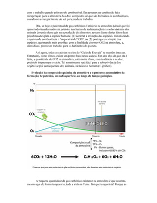 com o trabalho gerado pelo uso do combustível. Em resumo: na combustão há a
recuperação para a atmosfera dos dois compostos de que são formados os combustíveis,
usando-se a energia latente do sol para produzir trabalho.

        Ora, se hoje o percentual de gás carbônico é irrisório na atmosfera (desde que foi
quase todo transformado em petróleo nas bacias de sedimentação) e a sobrevivência dos
animais depende desse gás para produção de alimentos, restam diante destes fatos duas
possibilidades para a espécie humana: (1) acelerar a extinção das espécies, minimizando
a queima de combustíveis e “sequestrando” CO2, ou (2) postergar a extinção das
espécies, queimando mais petróleo, com a finalidade de repor CO2 na atmosfera, e,
além disso, promover trabalho para os habitantes do planeta.

         Até agora, todas as cadeias ou elos do “Ciclo da Energia” se mantêm intactas.
Entretanto, como vimos, existe um ponto fraco nessa cadeia. Um dos elos de que ela é
feita, a quantidade de CO2 na atmosfera, está muito tênue, com tendência a acabar,
podendo interromper o ciclo. Tal rompimento será fatal para a sobrevivência dos
vegetais e por consequência dos animais, inclusive o homem (v. gráfico).

   Evolução da composição química da atmosfera e o processo acumulativo da
formação de petróleo, em subsuperfície, ao longo do tempo geológico.




     A pequena quantidade de gás carbônico existente na atmosfera é que sustenta,
mesmo que de forma temporária, toda a vida na Terra. Por que temporária? Porque as
 