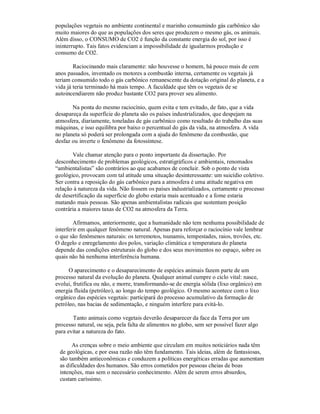 populações vegetais no ambiente continental e marinho consumindo gás carbônico são
muito maiores do que as populações dos seres que produzem o mesmo gás, os animais.
Além disso, o CONSUMO de CO2 é função da constante energia do sol, por isso é
ininterrupto. Tais fatos evidenciam a impossibilidade de igualarmos produção e
consumo de CO2.

        Raciocinando mais claramente: não houvesse o homem, há pouco mais de cem
anos passados, inventado os motores a combustão interna, certamente os vegetais já
teriam consumido todo o gás carbônico remanescente da dotação original do planeta, e a
vida já teria terminado há mais tempo. A faculdade que têm os vegetais de se
autoincendiarem não produz bastante CO2 para prover seu alimento.

       Na ponta do mesmo raciocínio, quem evita e tem evitado, de fato, que a vida
desapareça da superfície do planeta são os países industrializados, que despejam na
atmosfera, diariamente, toneladas de gás carbônico como resultado do trabalho das suas
máquinas, e isso equilibra por baixo o percentual do gás da vida, na atmosfera. A vida
no planeta só poderá ser prolongada com a ajuda do fenômeno da combustão, que
desfaz ou inverte o fenômeno da fotossíntese.

       Vale chamar atenção para o ponto importante da dissertação. Por
desconhecimento de problemas geológicos, estratigráficos e ambientais, renomados
“ambientalistas” são contrários ao que acabamos de concluir. Sob o ponto de vista
geológico, provocam com tal atitude uma situação desinteressante: um suicídio coletivo.
Ser contra a reposição do gás carbônico para a atmosfera é uma atitude negativa em
relação à natureza da vida. Não fossem os países industrializados, certamente o processo
de desertificação da superfície do globo estaria mais acentuado e a fome estaria
matando mais pessoas. São apenas ambientalistas radicais que sustentam posição
contrária a maiores taxas de CO2 na atmosfera da Terra.

        Afirmamos, anteriormente, que a humanidade não tem nenhuma possibilidade de
interferir em qualquer fenômeno natural. Apenas para reforçar o raciocínio vale lembrar
o que são fenômenos naturais: os terremotos, tsunamis, tempestades, raios, trovões, etc.
O degelo e enregelamento dos polos, variação climática e temperatura do planeta
depende das condições estruturais do globo e dos seus movimentos no espaço, sobre os
quais não há nenhuma interferência humana.

      O aparecimento e o desaparecimento de espécies animais fazem parte de um
processo natural da evolução do planeta. Qualquer animal cumpre o ciclo vital: nasce,
evolui, frutifica ou não, e morre, transformando-se de energia sólida (lixo orgânico) em
energia fluida (petróleo), ao longo do tempo geológico. O mesmo acontece com o lixo
orgânico das espécies vegetais: participará do processo acumulativo da formação de
petróleo, nas bacias de sedimentação, e ninguém interfere para evitá-lo.

       Tanto animais como vegetais deverão desaparecer da face da Terra por um
processo natural, ou seja, pela falta de alimentos no globo, sem ser possível fazer algo
para evitar a natureza do fato.

      As crenças sobre o meio ambiente que circulam em muitos noticiários nada têm
 de geológicas, e por essa razão não têm fundamento. Tais ideias, além de fantasiosas,
 são também antieconômicas e conduzem a políticas energéticas erradas que aumentam
 as dificuldades dos humanos. São erros cometidos por pessoas cheias de boas
 intenções, mas sem o necessário conhecimento. Além de serem erros absurdos,
 custam caríssimo.
 