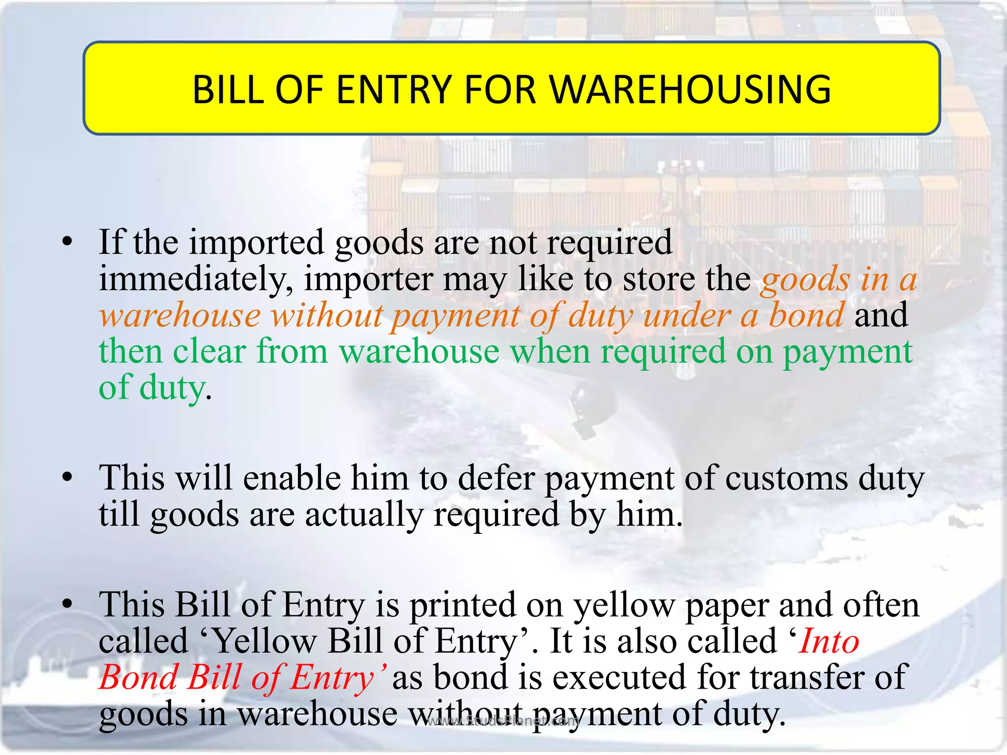 • If the imported goods are not required
immediately, importer may like to store the goods in a
warehouse without payment of duty under a bond and
then clear from warehouse when required on payment
of duty.
• This will enable him to defer payment of customs duty
till goods are actually required by him.
• This Bill of Entry is printed on yellow paper and often
called ‘Yellow Bill of Entry’. It is also called ‘Into
Bond Bill of Entry’as bond is executed for transfer of
goods in warehouse without payment of duty.
BILL OF ENTRY FOR WAREHOUSING
www.StudsPlanet.com
 