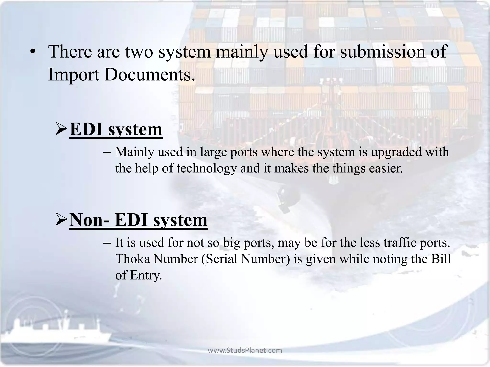 • There are two system mainly used for submission of
Import Documents.
EDI system
– Mainly used in large ports where the system is upgraded with
the help of technology and it makes the things easier.
Non- EDI system
– It is used for not so big ports, may be for the less traffic ports.
Thoka Number (Serial Number) is given while noting the Bill
of Entry.
www.StudsPlanet.com
 
