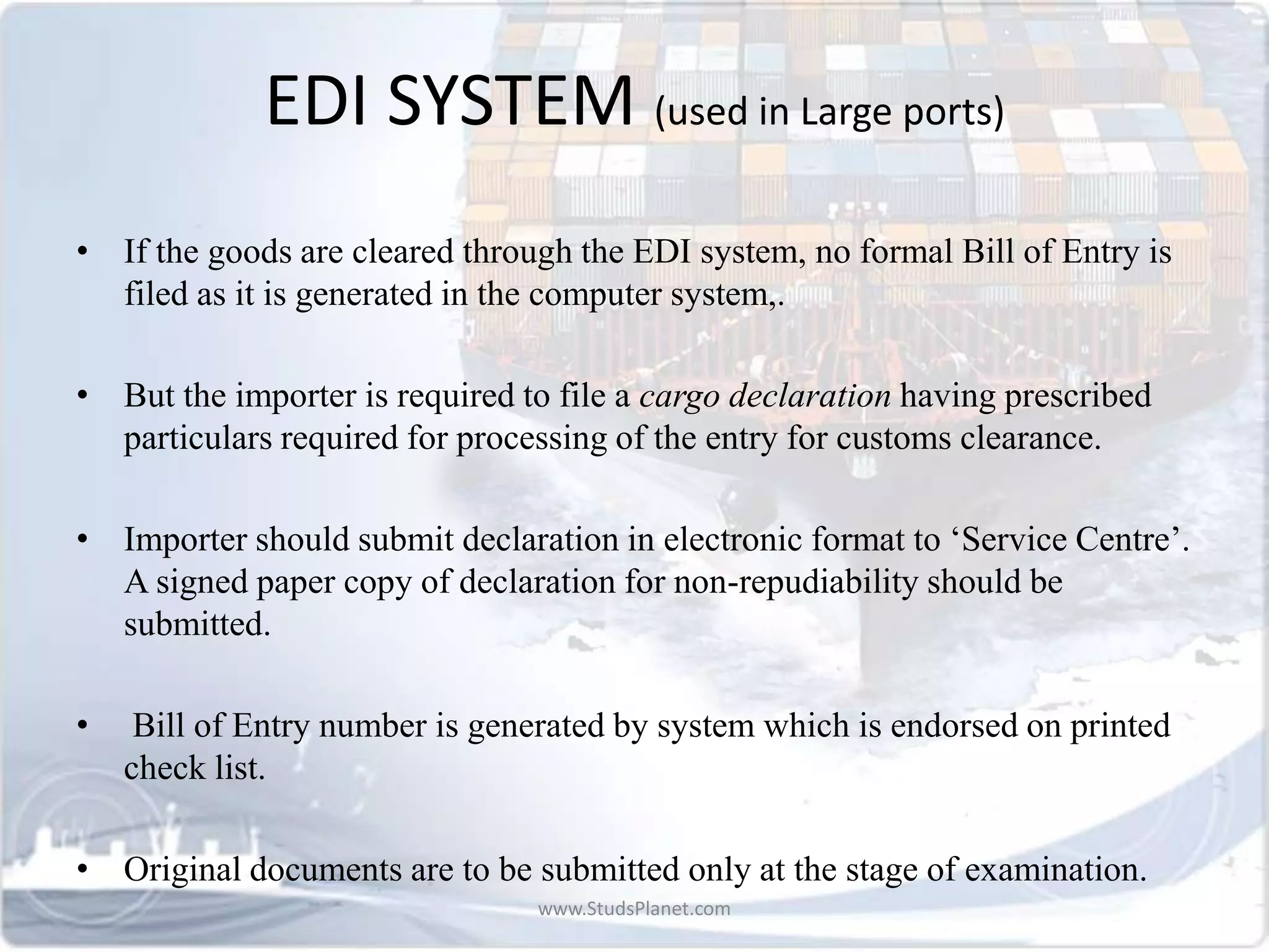EDI SYSTEM (used in Large ports)
• If the goods are cleared through the EDI system, no formal Bill of Entry is
filed as it is generated in the computer system,.
• But the importer is required to file a cargo declaration having prescribed
particulars required for processing of the entry for customs clearance.
• Importer should submit declaration in electronic format to ‘Service Centre’.
A signed paper copy of declaration for non-repudiability should be
submitted.
• Bill of Entry number is generated by system which is endorsed on printed
check list.
• Original documents are to be submitted only at the stage of examination.
www.StudsPlanet.com
 