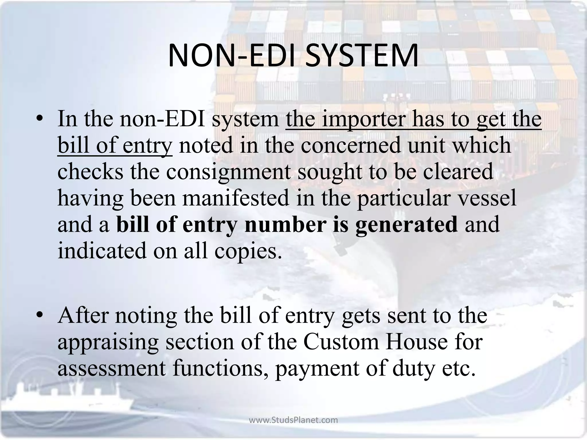 NON-EDI SYSTEM
• In the non-EDI system the importer has to get the
bill of entry noted in the concerned unit which
checks the consignment sought to be cleared
having been manifested in the particular vessel
and a bill of entry number is generated and
indicated on all copies.
• After noting the bill of entry gets sent to the
appraising section of the Custom House for
assessment functions, payment of duty etc.
www.StudsPlanet.com
 