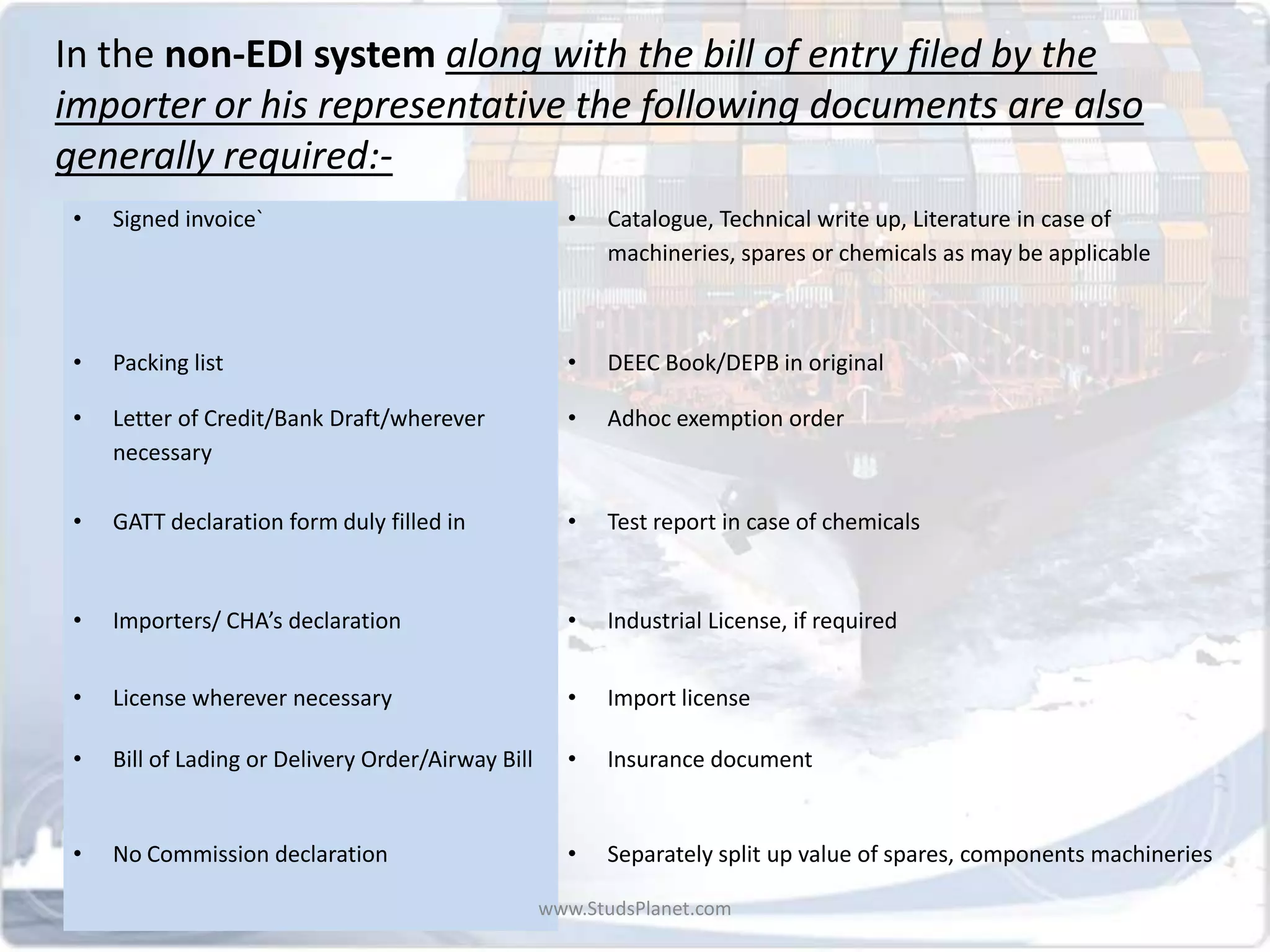 In the non-EDI system along with the bill of entry filed by the
importer or his representative the following documents are also
generally required:-
• Signed invoice` • Catalogue, Technical write up, Literature in case of
machineries, spares or chemicals as may be applicable
• Packing list • DEEC Book/DEPB in original
• Letter of Credit/Bank Draft/wherever
necessary
• Adhoc exemption order
• GATT declaration form duly filled in • Test report in case of chemicals
• Importers/ CHA’s declaration • Industrial License, if required
• License wherever necessary • Import license
• Bill of Lading or Delivery Order/Airway Bill • Insurance document
• No Commission declaration • Separately split up value of spares, components machineries
www.StudsPlanet.com
 