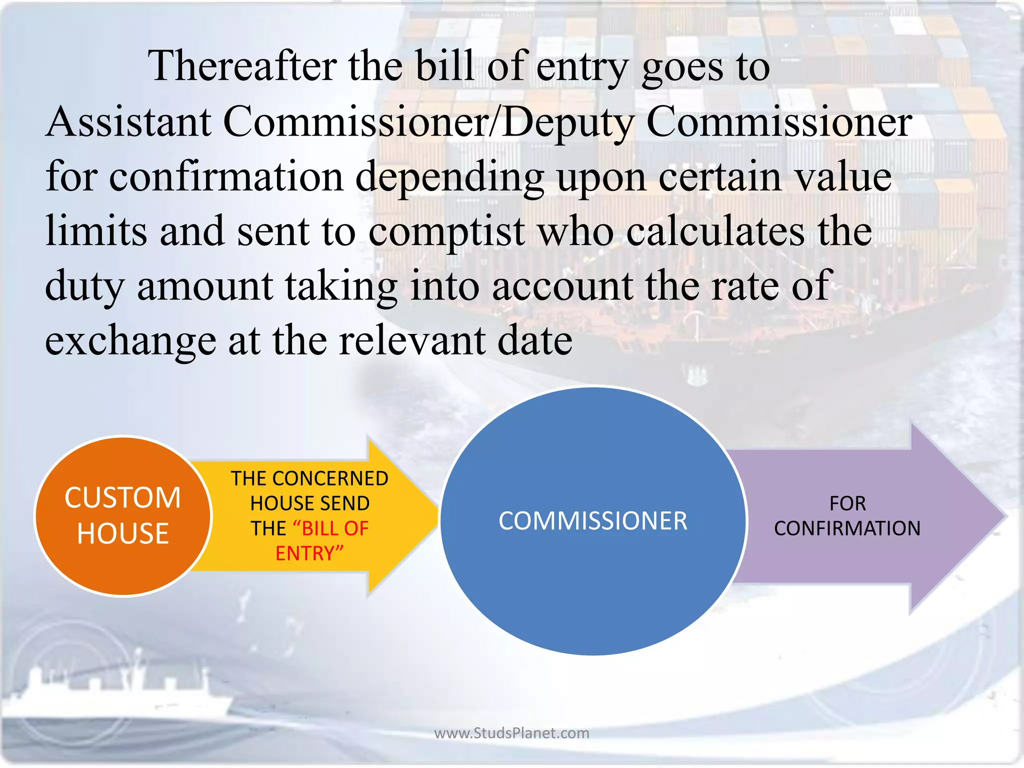 Thereafter the bill of entry goes to
Assistant Commissioner/Deputy Commissioner
for confirmation depending upon certain value
limits and sent to comptist who calculates the
duty amount taking into account the rate of
exchange at the relevant date
THE CONCERNED
HOUSE SEND
THE “BILL OF
ENTRY”
CUSTOM
HOUSE
FOR
CONFIRMATIONCOMMISSIONER
www.StudsPlanet.com
 