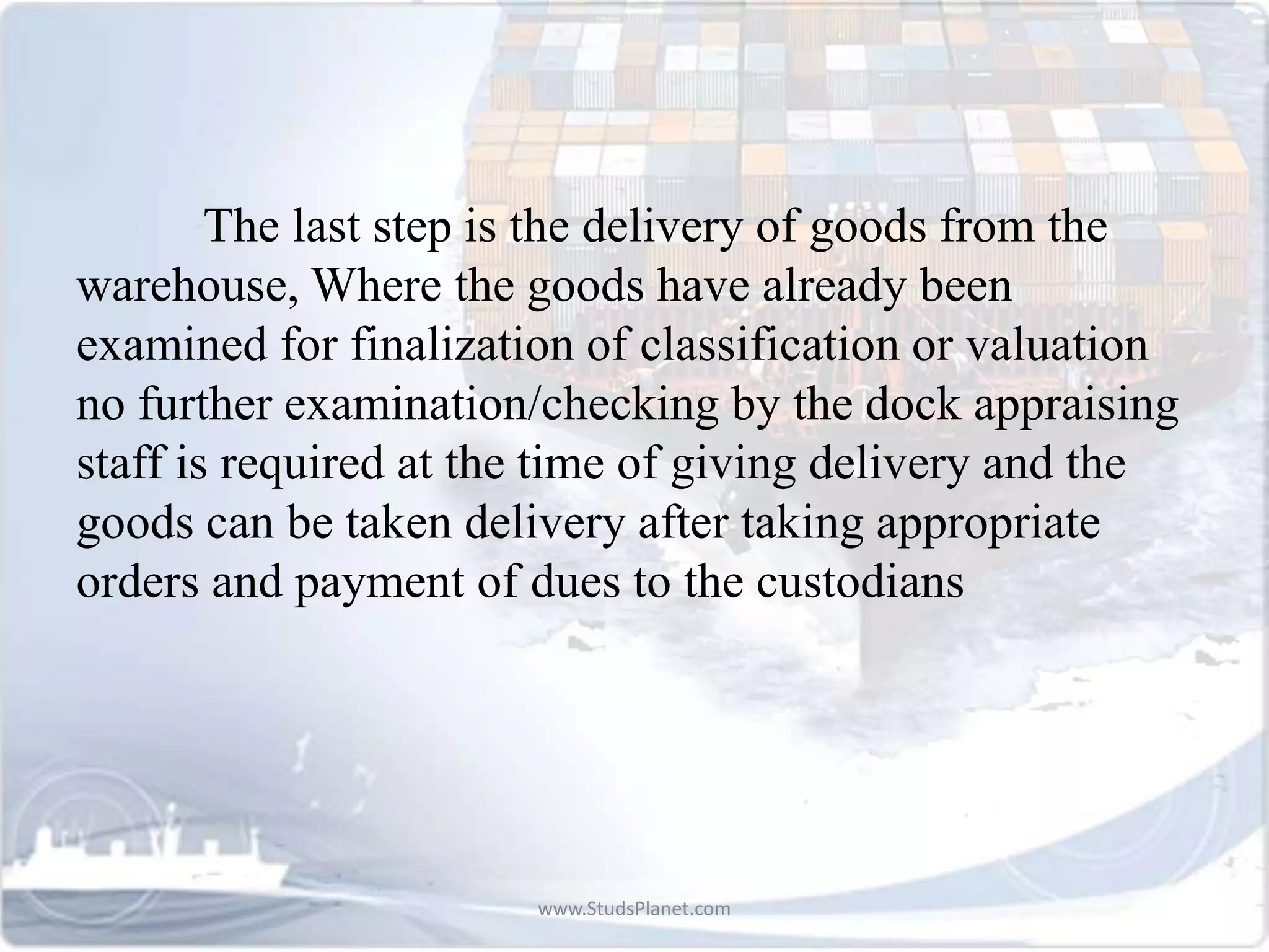 The last step is the delivery of goods from the
warehouse, Where the goods have already been
examined for finalization of classification or valuation
no further examination/checking by the dock appraising
staff is required at the time of giving delivery and the
goods can be taken delivery after taking appropriate
orders and payment of dues to the custodians
www.StudsPlanet.com
 