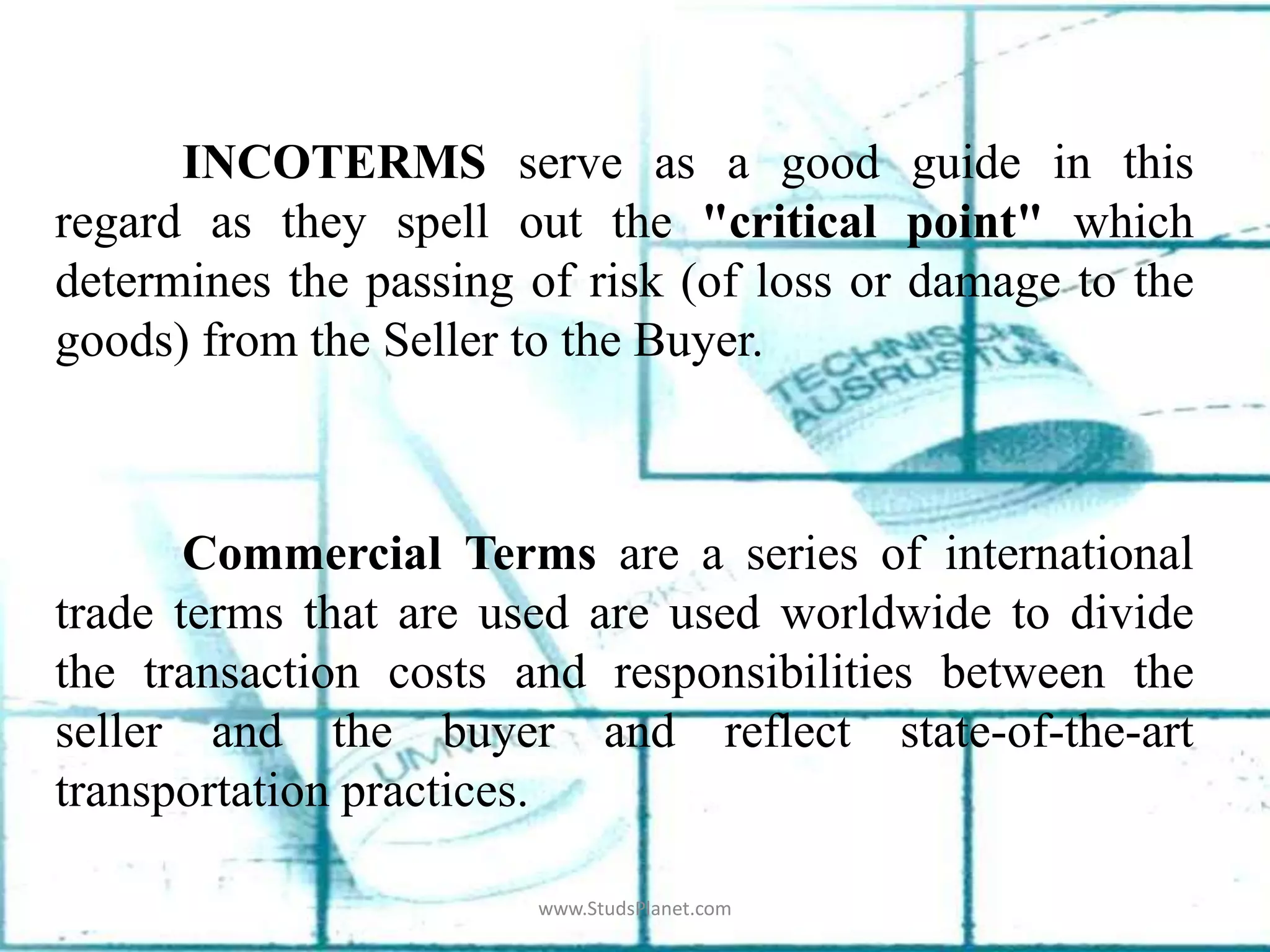 INCOTERMS serve as a good guide in this
regard as they spell out the "critical point" which
determines the passing of risk (of loss or damage to the
goods) from the Seller to the Buyer.
Commercial Terms are a series of international
trade terms that are used are used worldwide to divide
the transaction costs and responsibilities between the
seller and the buyer and reflect state-of-the-art
transportation practices.
www.StudsPlanet.com
 