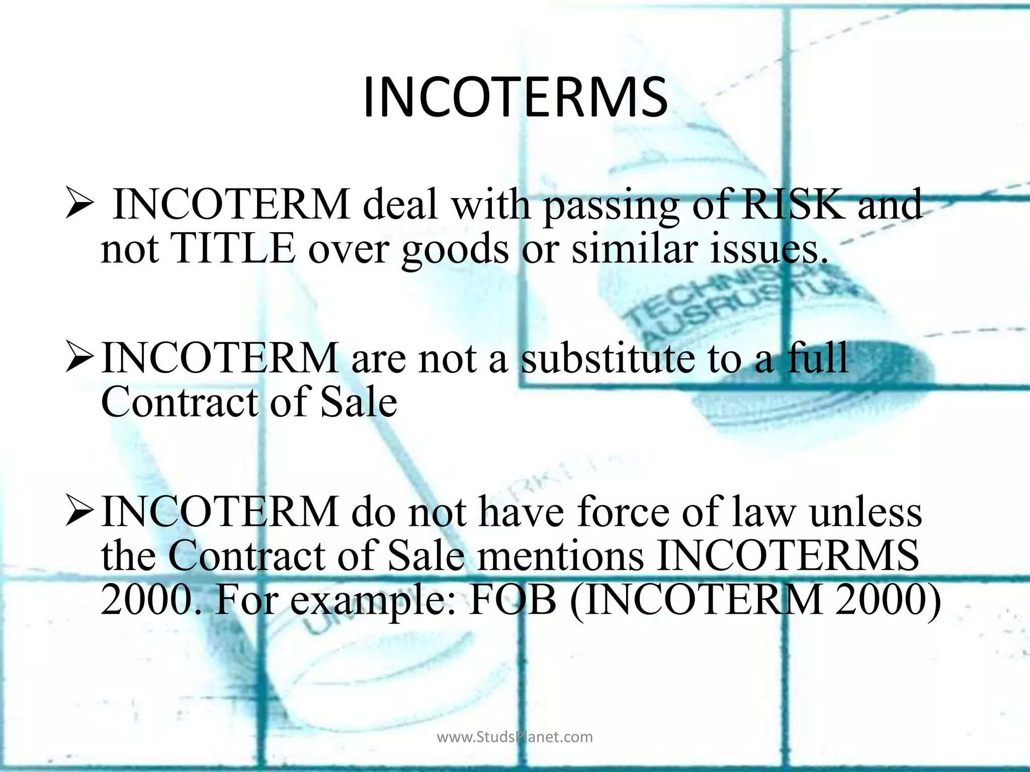 INCOTERMS
 INCOTERM deal with passing of RISK and
not TITLE over goods or similar issues.
INCOTERM are not a substitute to a full
Contract of Sale
INCOTERM do not have force of law unless
the Contract of Sale mentions INCOTERMS
2000. For example: FOB (INCOTERM 2000)
www.StudsPlanet.com
 