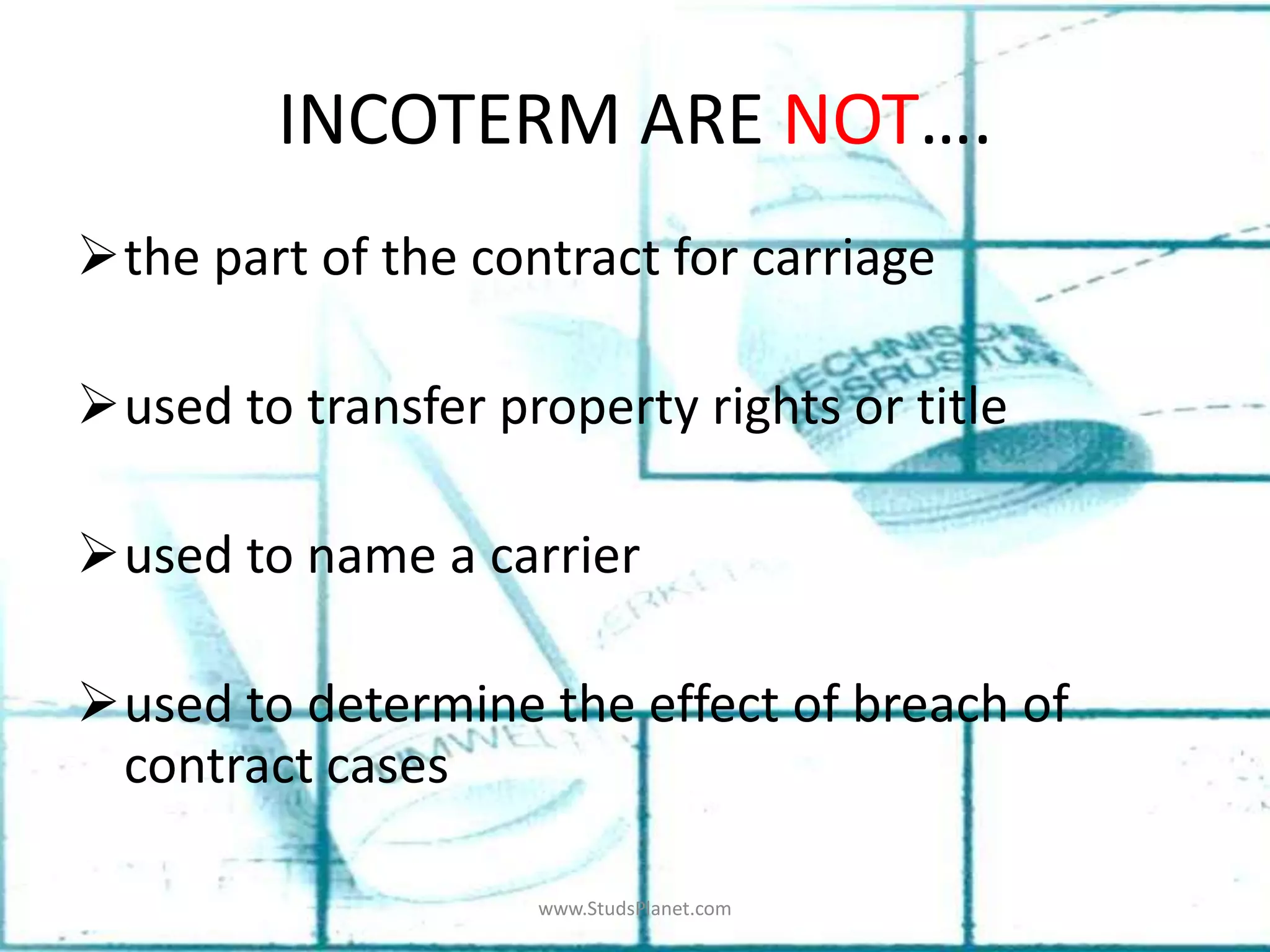 INCOTERM ARE NOT….
the part of the contract for carriage
used to transfer property rights or title
used to name a carrier
used to determine the effect of breach of
contract cases
www.StudsPlanet.com
 