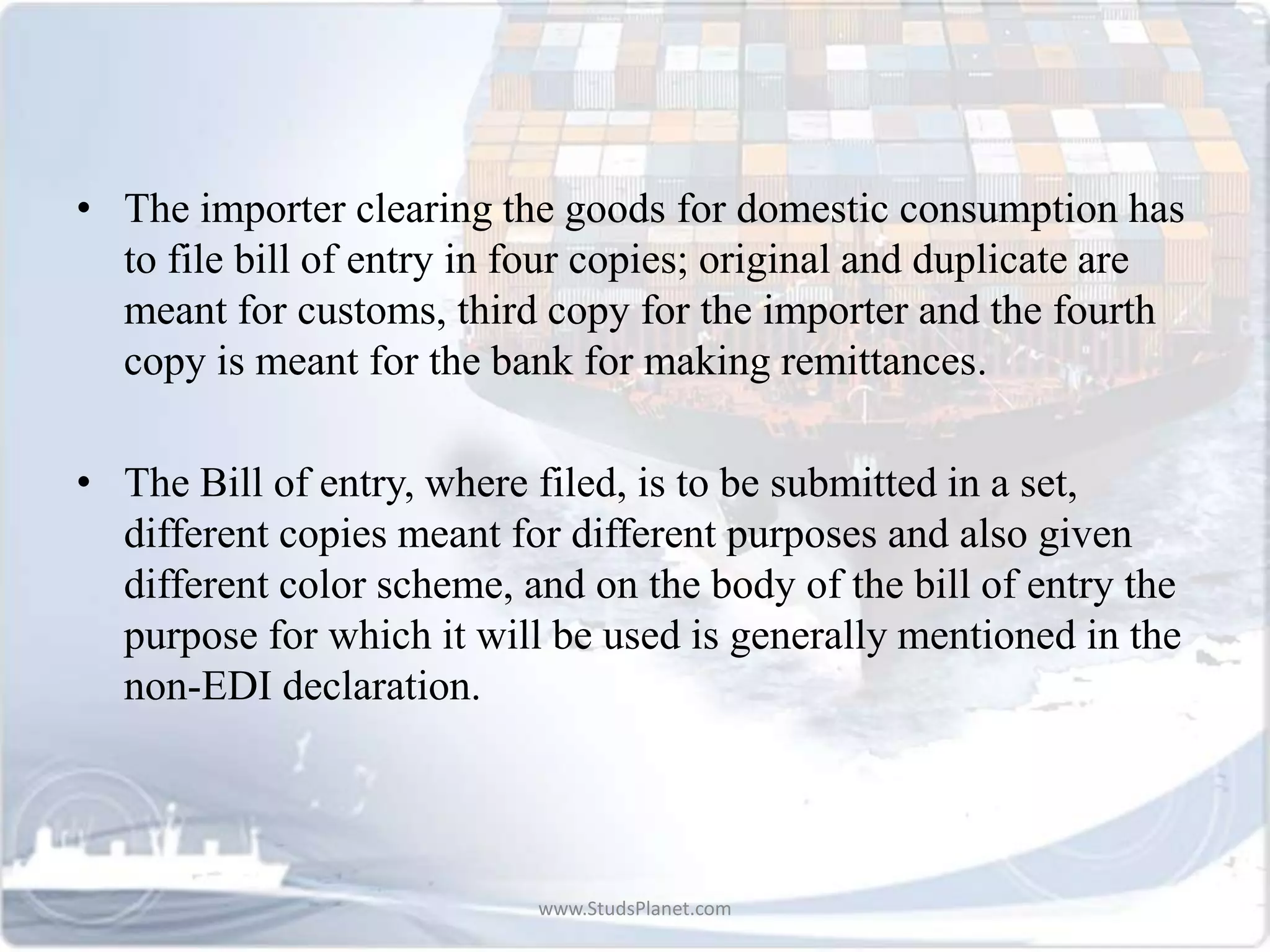 • The importer clearing the goods for domestic consumption has
to file bill of entry in four copies; original and duplicate are
meant for customs, third copy for the importer and the fourth
copy is meant for the bank for making remittances.
• The Bill of entry, where filed, is to be submitted in a set,
different copies meant for different purposes and also given
different color scheme, and on the body of the bill of entry the
purpose for which it will be used is generally mentioned in the
non-EDI declaration.
www.StudsPlanet.com
 