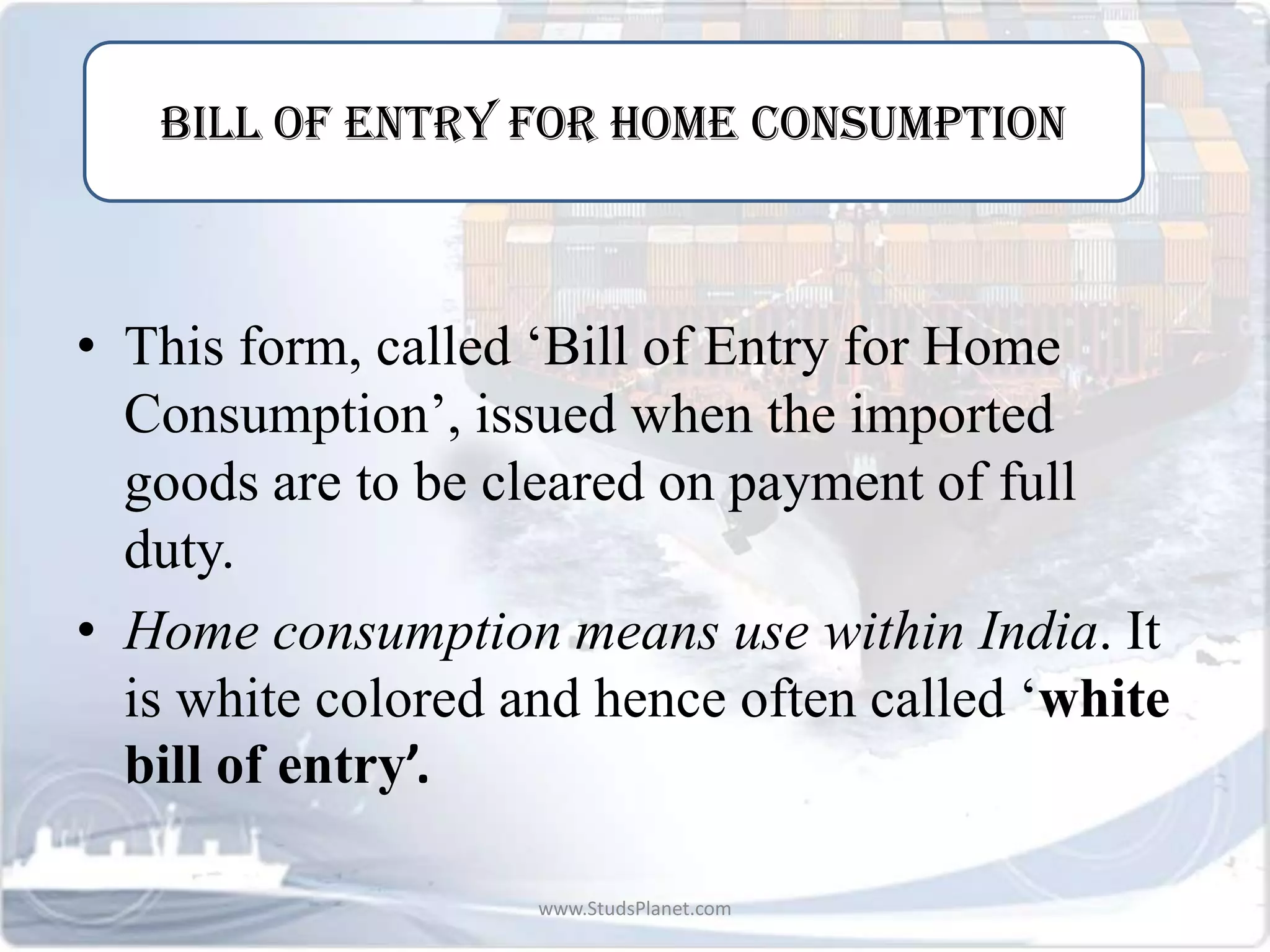 -
• This form, called ‘Bill of Entry for Home
Consumption’, issued when the imported
goods are to be cleared on payment of full
duty.
• Home consumption means use within India. It
is white colored and hence often called ‘white
bill of entry’.
BILL OF ENTRY FOR HOME CONSUMPTION
www.StudsPlanet.com
 