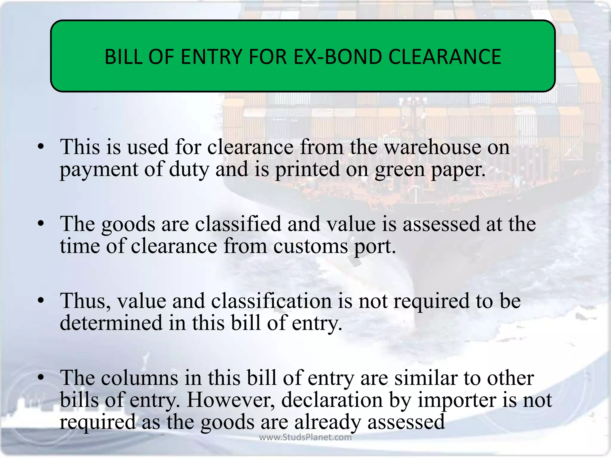 • This is used for clearance from the warehouse on
payment of duty and is printed on green paper.
• The goods are classified and value is assessed at the
time of clearance from customs port.
• Thus, value and classification is not required to be
determined in this bill of entry.
• The columns in this bill of entry are similar to other
bills of entry. However, declaration by importer is not
required as the goods are already assessed
BILL OF ENTRY FOR EX-BOND CLEARANCE
www.StudsPlanet.com
 
