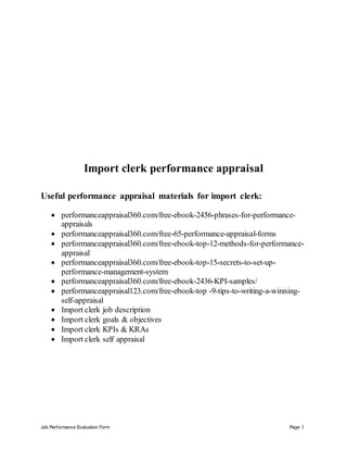 Job Performance Evaluation Form Page 1
Import clerk performance appraisal
Useful performance appraisal materials for import clerk:
 performanceappraisal360.com/free-ebook-2456-phrases-for-performance-
appraisals
 performanceappraisal360.com/free-65-performance-appraisal-forms
 performanceappraisal360.com/free-ebook-top-12-methods-for-performance-
appraisal
 performanceappraisal360.com/free-ebook-top-15-secrets-to-set-up-
performance-management-system
 performanceappraisal360.com/free-ebook-2436-KPI-samples/
 performanceappraisal123.com/free-ebook-top -9-tips-to-writing-a-winning-
self-appraisal
 Import clerk job description
 Import clerk goals & objectives
 Import clerk KPIs & KRAs
 Import clerk self appraisal
 