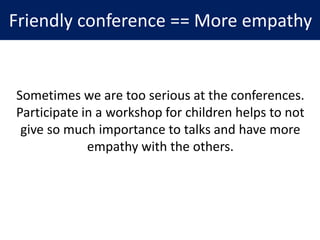 Friendly conference == More empathy
Sometimes we are too serious at the conferences.
Participate in a workshop for children helps to not
give so much importance to talks and have more
empathy with the others.
 