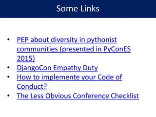 Some Links
• PEP about diversity in pythonist
communities (presented in PyConES
2015)
• DjangoCon Empathy Duty
• How to implemente your Code of
Conduct?
• The Less Obvious Conference Checklist
 